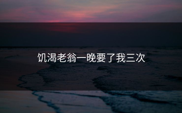 饥渴老翁一晚要了我三次
