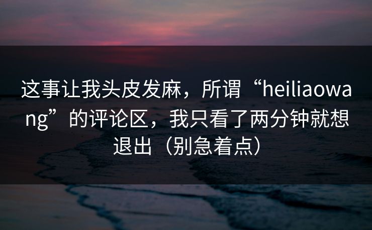这事让我头皮发麻，所谓“heiliaowang”的评论区，我只看了两分钟就想退出（别急着点）