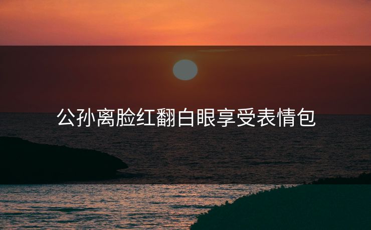 公孙离脸红翻白眼享受表情包