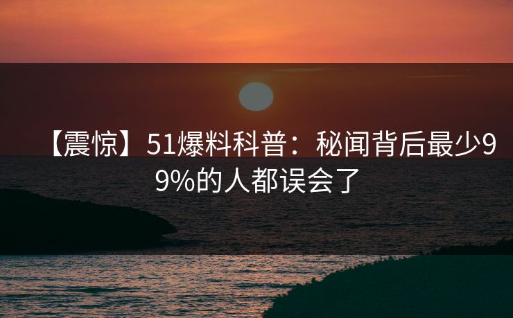 【震惊】51爆料科普：秘闻背后最少99%的人都误会了