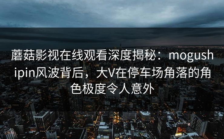 蘑菇影视在线观看深度揭秘：mogushipin风波背后，大V在停车场角落的角色极度令人意外