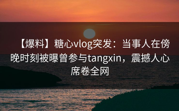 【爆料】糖心vlog突发:当事人在傍晚时刻被曝曾参与tangxin,震撼人心席卷全网 【爆料】糖心vlog突发:当事人在傍晚时刻被曝曾参与tangxin,震撼人心席卷全网