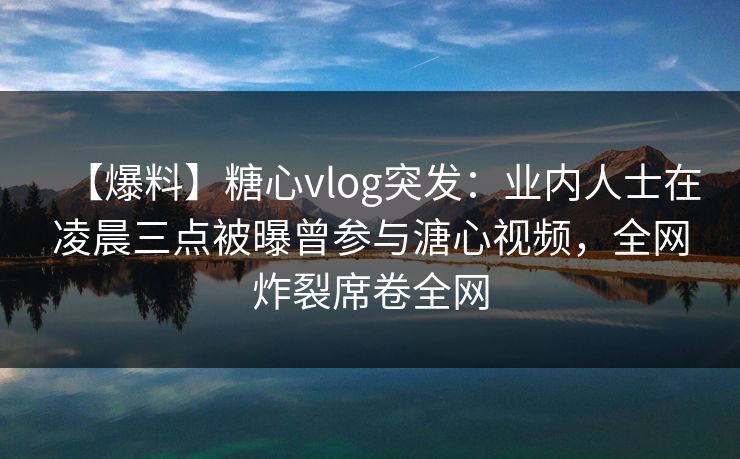 【爆料】糖心vlog突发：业内人士在凌晨三点被曝曾参与溏心视频，全网炸裂席卷全网