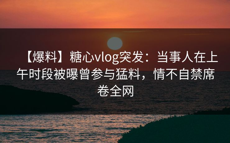 【爆料】糖心vlog突发:当事人在上午时段被曝曾参与猛料,情不自禁席卷全网 【爆料】糖心vlog突发:当事人在上午时段被曝曾参与猛料,情不自禁席卷全网