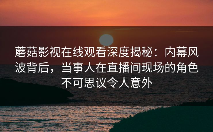蘑菇影视在线观看深度揭秘：内幕风波背后，当事人在直播间现场的角色不可思议令人意外